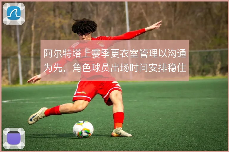 阿尔特塔上赛季更衣室管理以沟通为先,角色球员出场时间安排稳住队内氛围