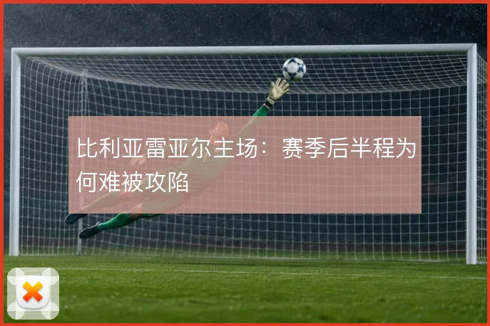比利亚雷亚尔主场:赛季后半程为何难被攻陷