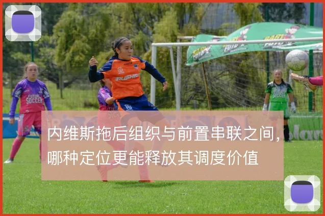 内维斯拖后组织与前置串联之间，哪种定位更能释放其调度价值