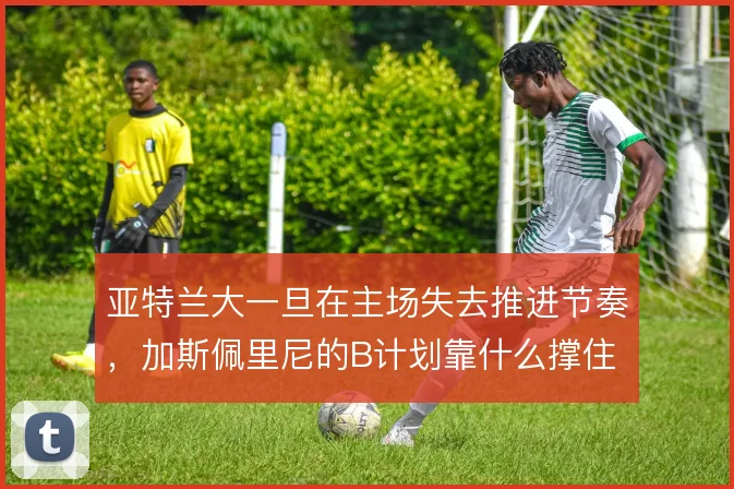 亚特兰大一旦在主场失去推进节奏,加斯佩里尼的B计划靠什么撑住