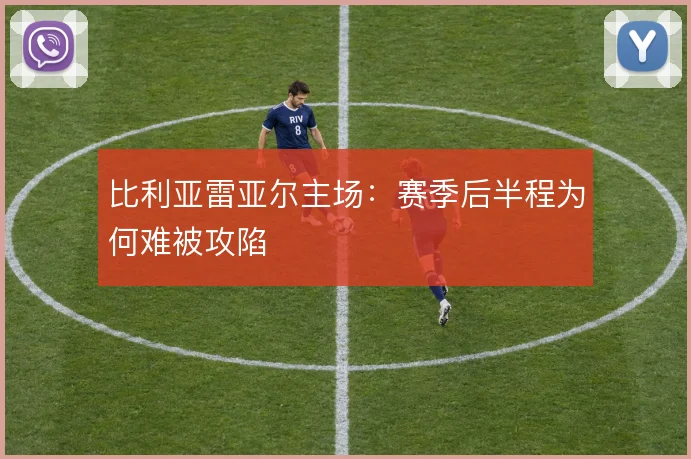 比利亚雷亚尔主场:赛季后半程为何难被攻陷
