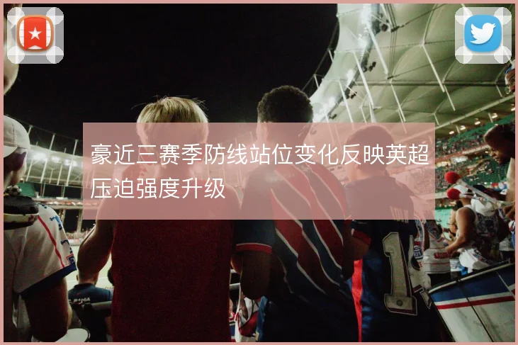 豪近三赛季防线站位变化反映英超压迫强度升级