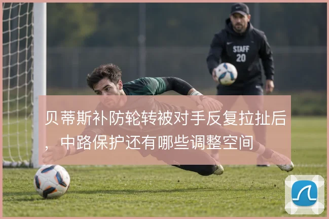 贝蒂斯补防轮转被对手反复拉扯后,中路保护还有哪些调整空间