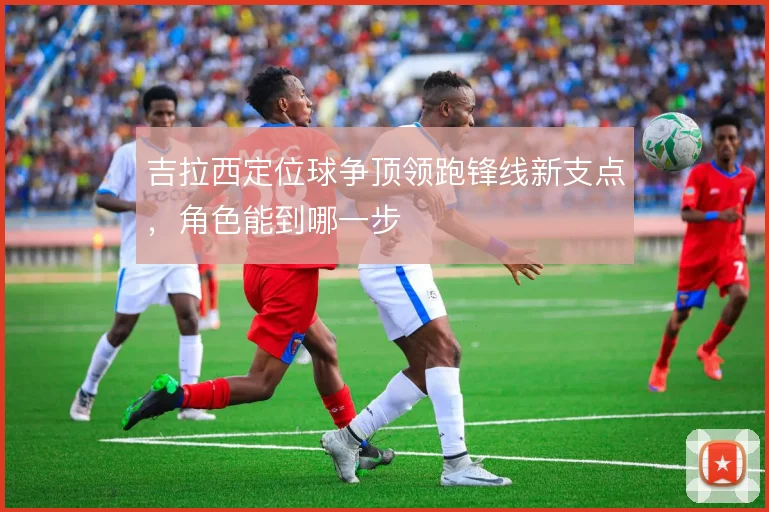 吉拉西定位球争顶领跑锋线新支点，角色能到哪一步