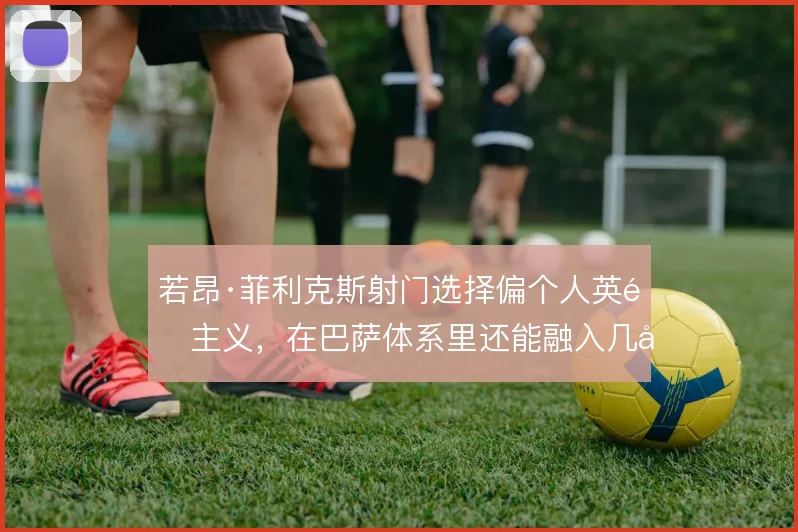 若昂·菲利克斯射门选择偏个人英雄主义，在巴萨体系里还能融入几分