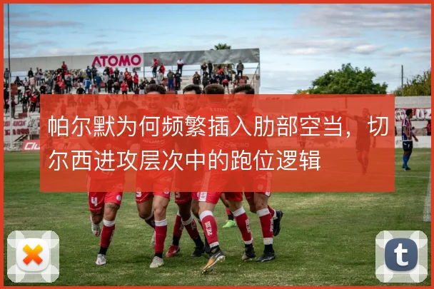 帕尔默为何频繁插入肋部空当,切尔西进攻层次中的跑位逻辑