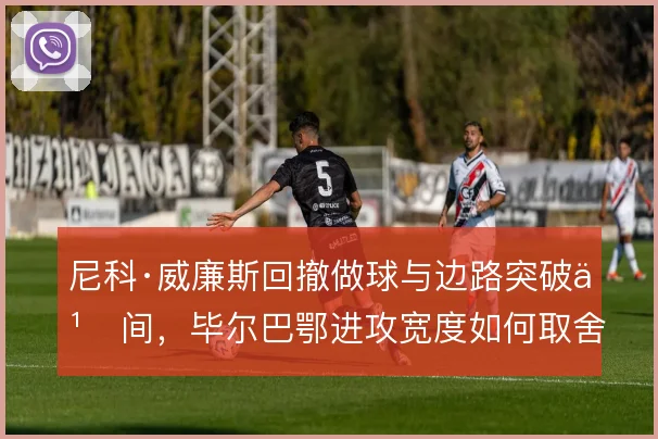 尼科·威廉斯回撤做球与边路突破之间,毕尔巴鄂进攻宽度如何取舍