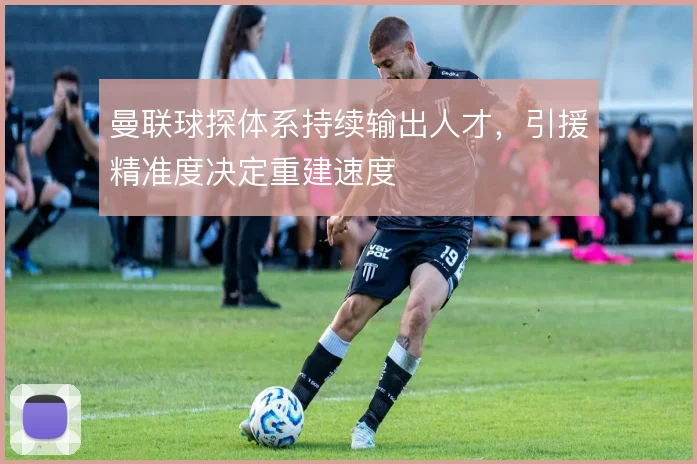 曼联球探体系持续输出人才，引援精准度决定重建速度