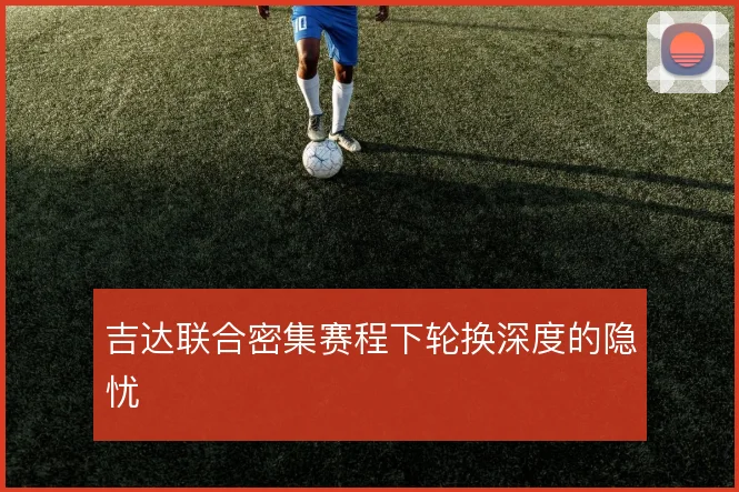 吉达联合密集赛程下轮换深度的隐忧