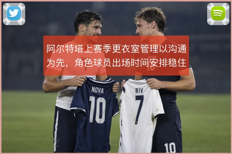 阿尔特塔上赛季更衣室管理以沟通为先，角色球员出场时间安排稳住队内氛围