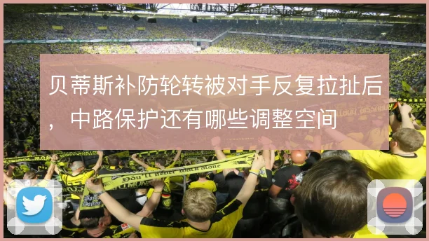 贝蒂斯补防轮转被对手反复拉扯后,中路保护还有哪些调整空间