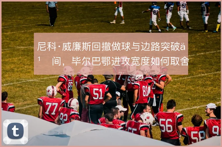 尼科·威廉斯回撤做球与边路突破之间,毕尔巴鄂进攻宽度如何取舍