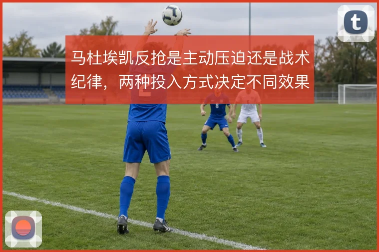 马杜埃凯反抢是主动压迫还是战术纪律，两种投入方式决定不同效果