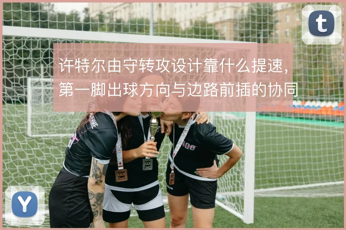 许特尔由守转攻设计靠什么提速,第一脚出球方向与边路前插的协同怎么解