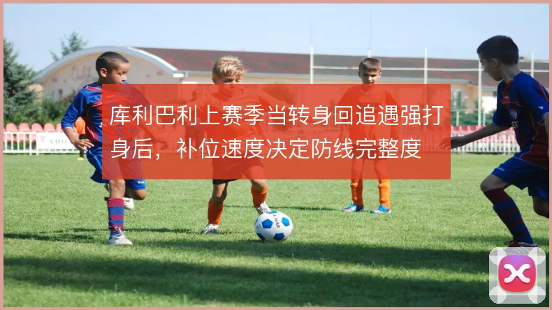 库利巴利上赛季当转身回追遇强打身后,补位速度决定防线完整度