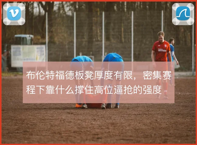 布伦特福德板凳厚度有限，密集赛程下靠什么撑住高位逼抢的强度