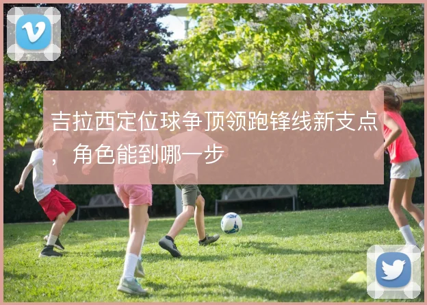 吉拉西定位球争顶领跑锋线新支点,角色能到哪一步