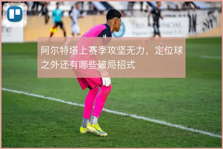 阿尔特塔上赛季攻坚无力,定位球之外还有哪些破局招式