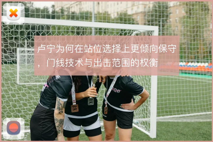 卢宁为何在站位选择上更倾向保守,门线技术与出击范围的权衡