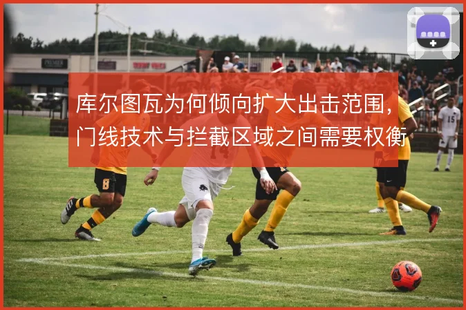 库尔图瓦为何倾向扩大出击范围,门线技术与拦截区域之间需要权衡