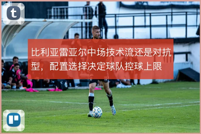 比利亚雷亚尔中场技术流还是对抗型，配置选择决定球队控球上限