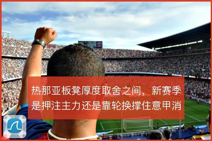 热那亚板凳厚度取舍之间，新赛季是押注主力还是靠轮换撑住意甲消耗