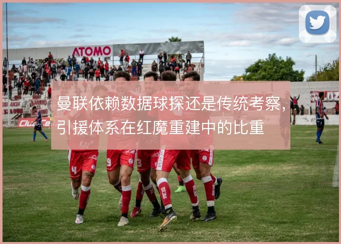 曼联依赖数据球探还是传统考察,引援体系在红魔重建中的比重