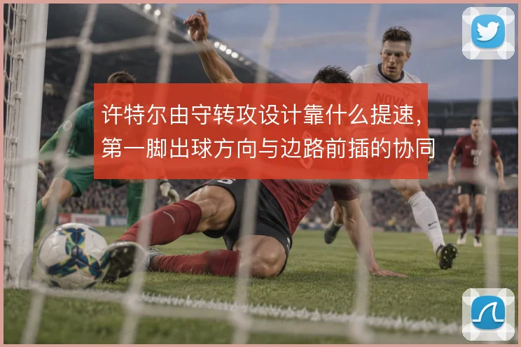 许特尔由守转攻设计靠什么提速,第一脚出球方向与边路前插的协同怎么解